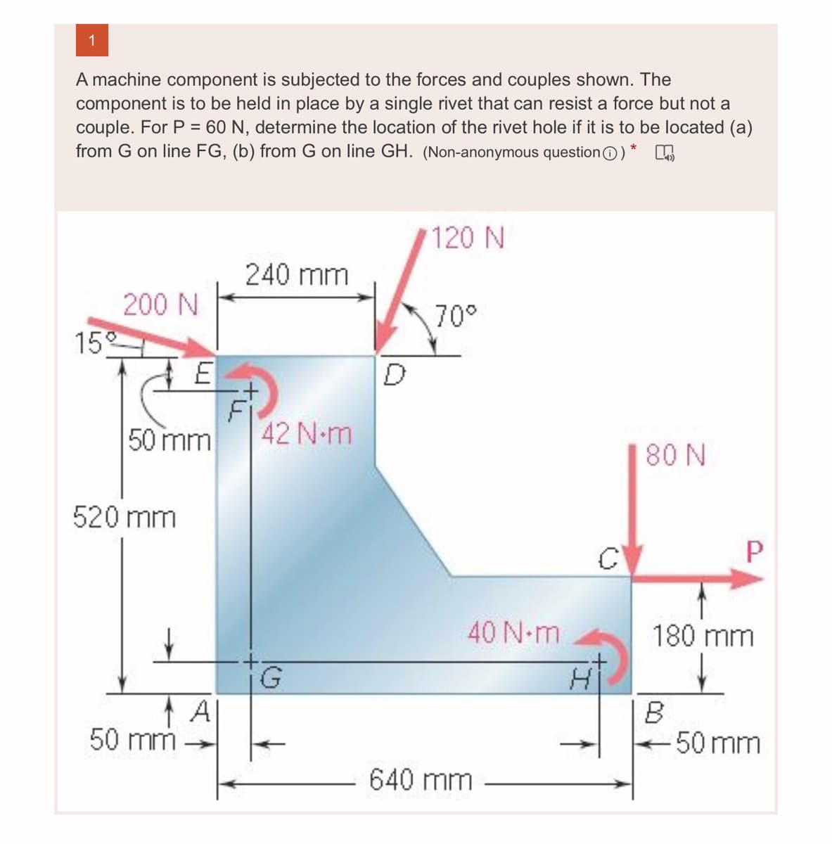 1
A machine component is subjected to the forces and couples shown. The
component is to be held in place by a single rivet that can resist a force but not a
couple. For P = 60 N, determine the location of the rivet hole if it is to be located (a)
from G on line FG, (b) from G on line GH. (Non-anonymous questionO) *
120 N
240 mm
200 N
70°
15
Fi
50 mm
42 N-m
80 N
520 mm
40 N-m
180 mm
A|
50 mm
B
50 mm
640 mm
