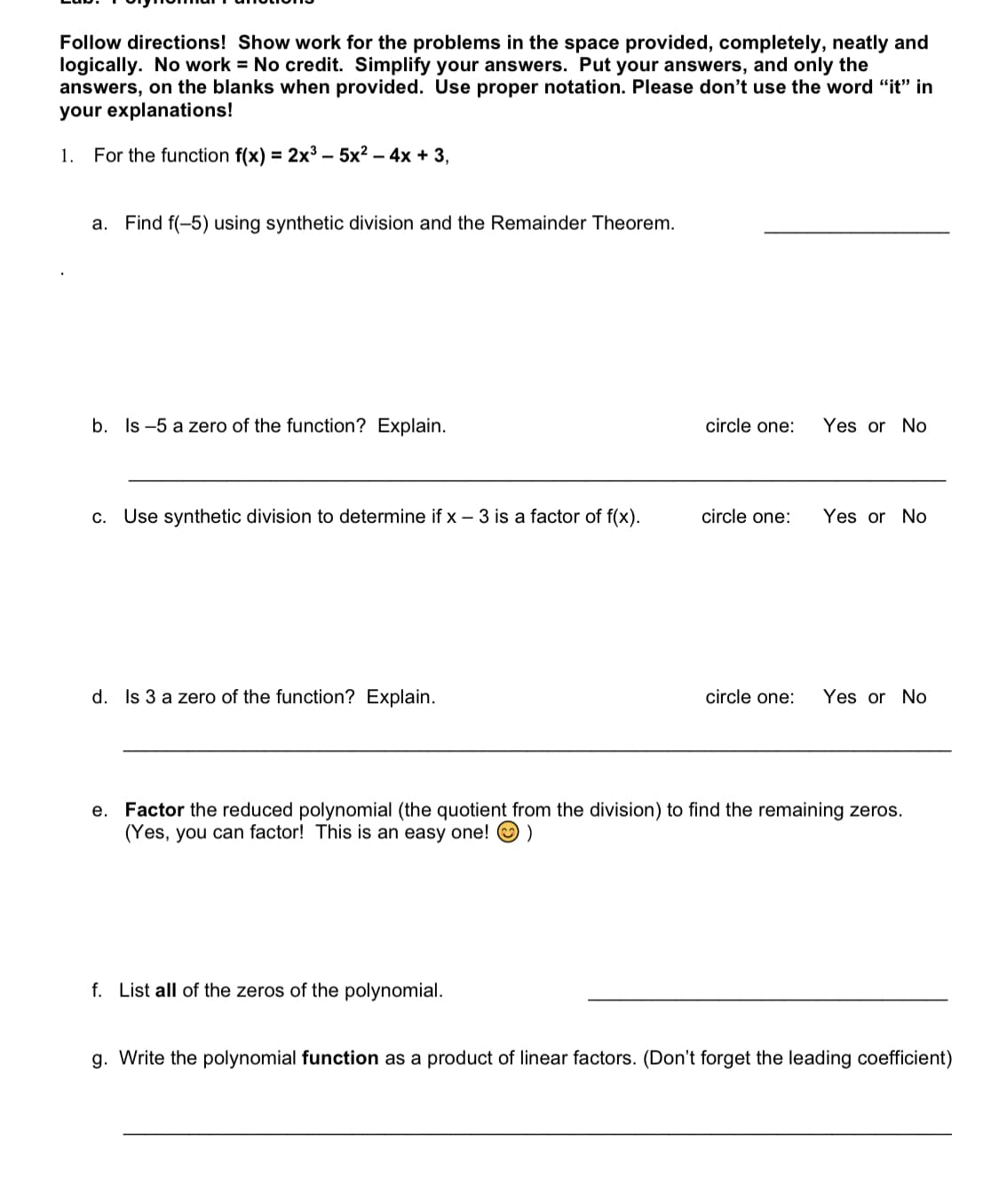 Follow directions! Show work for the problems in the space provided, completely, neatly and
logically. No work = No credit. Simplify your answers. Put your answers, and only the
answers, on the blanks when provided. Use proper notation. Please don't use the word "it" in
your explanations!
1. For the function f(x) = 2x³ – 5x² – 4x + 3,
a. Find f(-5) using synthetic division and the Remainder Theorem.
b. Is -5 a zero of the function? Explain.
circle one:
Yes or No
c. Use synthetic division to determine if x – 3 is a factor of f(x).
circle one:
Yes or No
d. Is 3 a zero of the function? Explain.
circle one:
Yes or No
e. Factor the reduced polynomial (the quotient from the division) to find the remaining zeros.
(Yes, you can factor! This is an easy one!
f. List all of the zeros of the polynomial.
g. Write the polynomial function as a product of linear factors. (Don't forget the leading coefficient)
