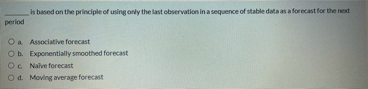 is based on the principle of using only the last observation in a sequence of stable data as a forecast for the next
period
O a.
Associative forecast
O b. Exponentially smoothed forecast
O c. Naïve forecast
O d. Moving average forecast
