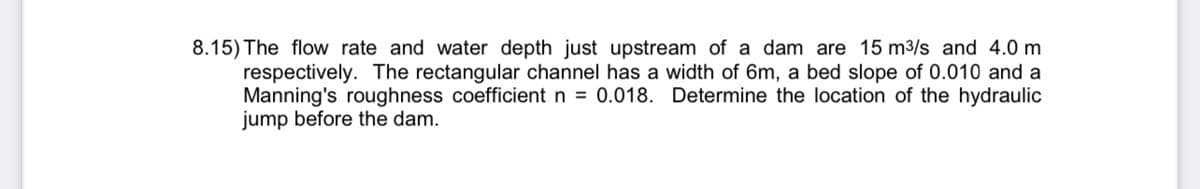 8.15) The flow rate and water depth just upstream of a dam are 15 m³/s and 4.0 m
respectively. The rectangular channel has a width of 6m, a bed slope of 0.010 and a
Manning's roughness coefficient n = 0.018. Determine the location of the hydraulic
jump before the dam.