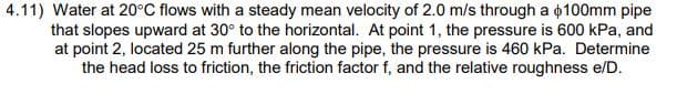 4.11) Water at 20°C flows with a steady mean velocity of 2.0 m/s through a $100mm pipe
that slopes upward at 30° to the horizontal. At point 1, the pressure is 600 kPa, and
at point 2, located 25 m further along the pipe, the pressure is 460 kPa. Determine
the head loss to friction, the friction factor f, and the relative roughness e/D.