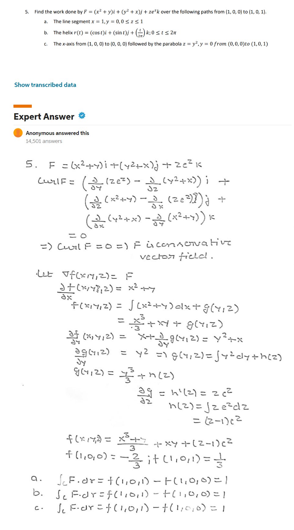 5. Find the work done by F = (x² + y)i + (y² + x)j + ze²k over the following paths from (1, 0, 0) to (1, 0, 1).
a.
The line segment x = 1, y = 0,0 ≤ z ≤ 1
b.
The helix r(t) = (cost)i + (sin t)j + (1) k; 0 ≤ t ≤ 2n
C.
The x-axis from (1, 0, 0) to (0, 0, 0) followed by the parabola z = y², y = 0 from (0, 0, 0)to (1, 0, 1)
Show transcribed data
Expert Answer
Anonymous answered this
14,501 answers
5. F = (x²+4)i + (x²+x)j + 2e²1
(uy|F= (3 (20²) - (x²+x)); +
(32 (x²+4) -3
(28²)]) j
(3 (x²+x) - (x²+x)) k
= 0
=) (Curl F = 0 =) F i conservative
vector field.
·Let Jf(x11,2)= F
af (*²/47₁2) =
x² +7
dx
"F(x₁4₁2) =
√(x²+4)dx+G(1₁2)
af (x₁4/2) =
+ xy + g(1₁2)
x+39(4₁2) = y²+x
ag(412) =
y² = 1 g (1,2)=√√4² cly+h(2)
Jy
Jv12) =
+7 (2)
393
=h²(²) = 2 c²
f(x17²) = x³ + x + xy +(²-1) c²
3
f (1,0,0) = — 2/3 it (1,0,1)= 1/3/201
a.
√₁ F. dr = f(1,0,1) - |(1,0,0) = 1
b. Sc F.dr=f(1,0,1) -+(1,0,0)=1
J₁ F. dr = f(1,0,1) - † (1,0,0) = 1
2ل
+
n(2)=√ze²dz
=(2-1)6²