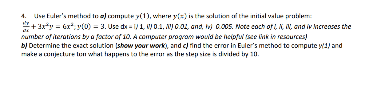 4.
Use Euler's method to a) compute y(1), where y(x) is the solution of the initial value problem:
dy
+ 3x?y = 6x2; y(0) = 3. Use dx = i) 1, ii) 0.1, ii) 0.01, and, iv) 0.005. Note each of i, ii, iii, and iv increases the
dx
number of iterations by a factor of 10. A computer program would be helpful (see link in resources)
b) Determine the exact solution (show your work), and c) find the error in Euler's method to compute y(1) and
make a conjecture ton what happens to the error as the step size is divided by 10.
