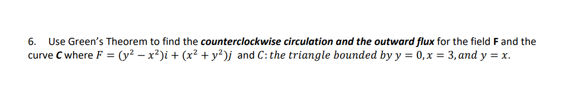 6. Use Green's Theorem to find the counterclockwise circulation and the outward flux for the field F and the
curve C where F = : (y² − x²)i + (x² + y²)j and C: the triangle bounded by y = 0, x = 3, and y = x.