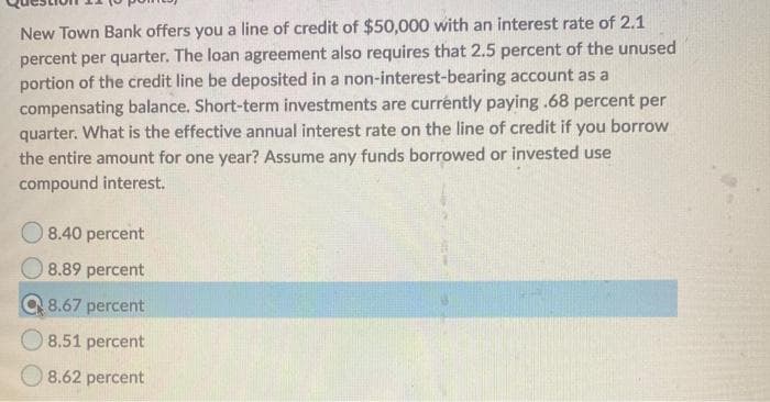 New Town Bank offers you a line of credit of $50,000 with an interest rate of 2.1
percent per quarter. The loan agreement also requires that 2.5 percent of the unused
portion of the credit line be deposited in a non-interest-bearing account as a
compensating balance. Short-term investments are currently paying .68 percent per
quarter. What is the effective annual interest rate on the line of credit if you borrow
the entire amount for one year? Assume any funds borrowed or invested use
compound interest.
O 8.40 percent
8.89 percent
Q 8.67 percent
O 8.51 percent
O 8.62 percent
