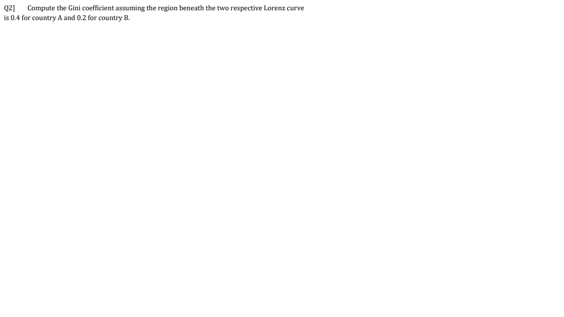 Q2]
Compute the Gini coefficient assuming the region beneath the two respective Lorenz curve
is 0.4 for country A and 0.2 for country B.
