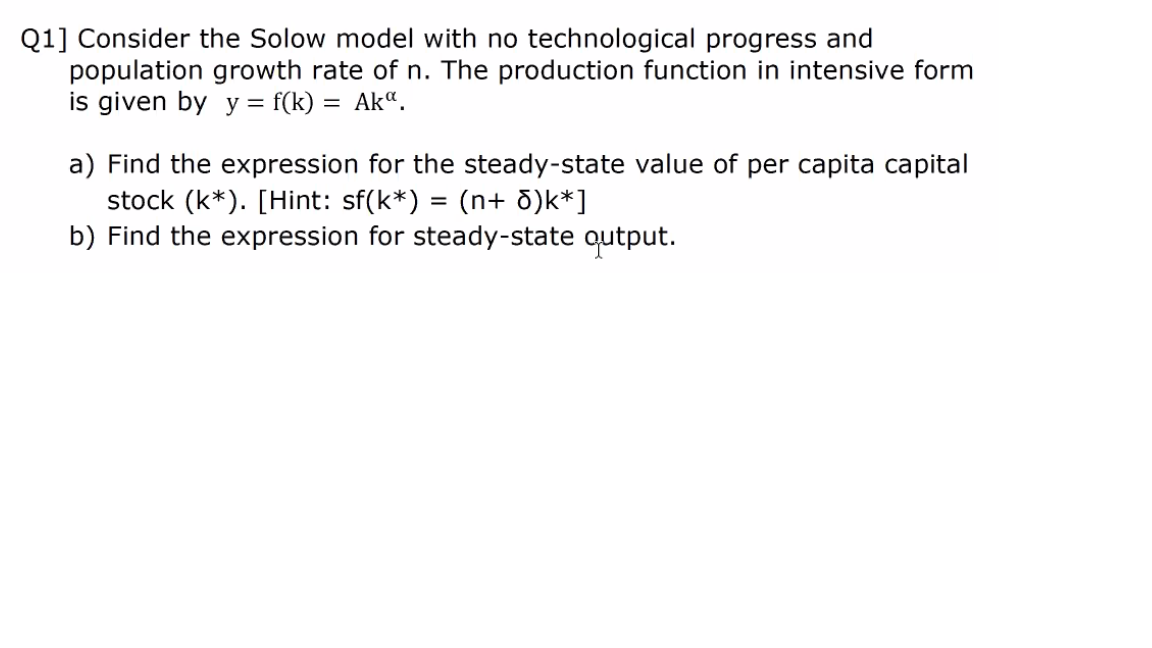 Q1] Consider the Solow model with no technological progress and
population growth rate of n. The production function in intensive form
is given by y = f(k) = Ak“.
a) Find the expression for the steady-state value of per capita capital
stock (k*). [Hint: sf(k*) = (n+ d)k*]
b) Find the expression for steady-state qutput.
