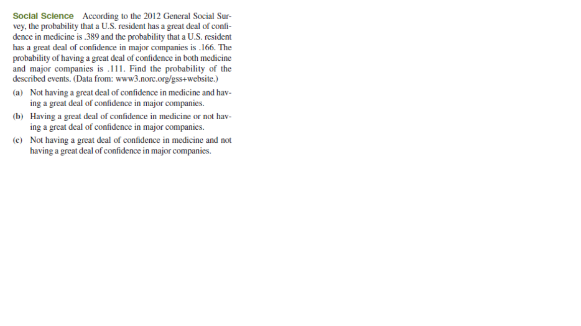 Social Science According to the 2012 General Social Sur-
vey, the probability that a U.S. resident has a great deal of confi-
dence in medicine is .389 and the probability that a U.S. resident
has a great deal of confidence in major companies is .166. The
probability of having a great deal of confidence in both medicine
and major companies is .111. Find the probability of the
described events. (Data from: www3.norc.org/gss+website.)
(a) Not having a great deal of confidence in medicine and hav-
ing a great deal of confidence in major companies.
(b) Having a great deal of confidence in medicine or not hav-
ing a great deal of confidence in major companies.
(c) Not having a great deal of confidence in medicine and not
having a great deal of confidence in major companies.
