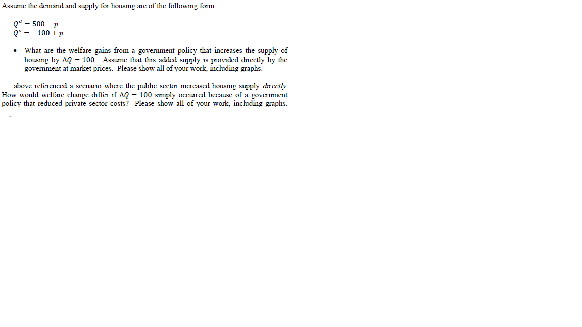 Assume the demand and supply for housing are of the following form:
Qd = 500 – p
Q$ = -100 + p
What are the welfare gains from a govenment policy that increases the supply of
housing by AQ = 100.
government at market prices. Please show all of your work, including graphs.
Assume that this added supply is provided directly by the
above referenced a scenario where the public sector increased housing supply directly.
How would welfare change differ if AQ = 100 simply occurred because of a government
policy that reduced private sector costs? Please show all of your work, including graphs.
