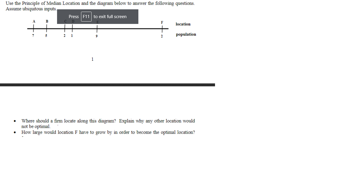 Use the Principle of Median Location and the diagram below to answer the following questions.
Assume ubiquitous inputs
Press F11 to exit full screen
A
B
F
location
7.
2
1
population
2
1
Where should a firm locate along this diagram? Explain why any other location would
not be optimal.
How large would location F have to grow by in order to become the optimal location?
