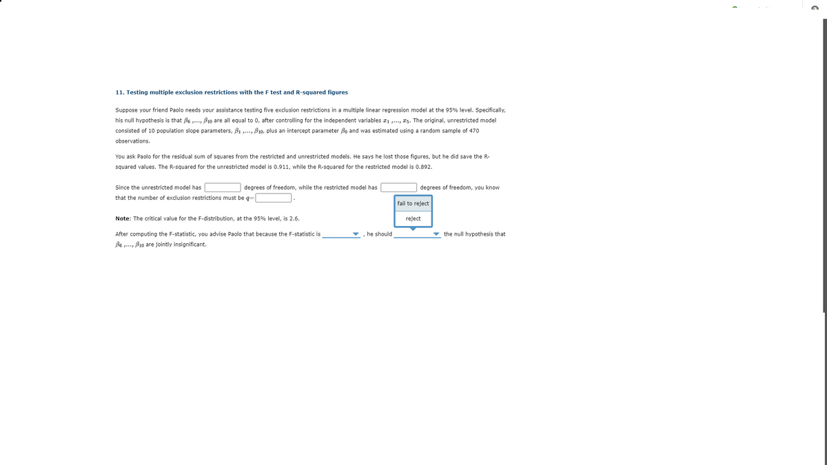 ### 11. Testing Multiple Exclusion Restrictions with the F-Test and R-Squared Figures

Suppose your friend Paolo needs your assistance testing five exclusion restrictions in a multiple linear regression model at the 95% level. Specifically, his null hypothesis is that \( \beta_6 , \ldots, \beta_{10} \) are all equal to 0, after controlling for the independent variables \( x_1 , \ldots, x_5 \). The original, unrestricted model consisted of 10 population slope parameters, \( \beta_1 , \ldots, \beta_{10} \), plus an intercept parameter \( \beta_0 \) and was estimated using a random sample of 470 observations.

You ask Paolo for the residual sum of squares from the restricted and unrestricted models. He says he lost those figures, but he did save the R-squared values. The R-squared for the unrestricted model is 0.911, while the R-squared for the restricted model is 0.892.

Since the unrestricted model has \( \_\_\_\_\_\_\_ \) degrees of freedom, while the restricted model has \( \_\_\_\_\_\_\_ \) degrees of freedom, you know that the number of exclusion restrictions must be \( q = (\_\_\_\_\_\_\_) \).

- **Note:** The critical value for the F-distribution, at the 95% level, is 2.6.

After computing the F-statistic, you advise Paolo that because the F-statistic is \( \_\_\_\_\_\_\_ \), he should \( \_\_\_\_\_\_\_ \) the null hypothesis that \( \beta_6, \ldots, \beta_{10} \) are jointly insignificant.

#### Diagram Explanation:

The diagram contains a decision box with two choices for Paolo:
- **Fail to Reject** (located on the left side of the box)
- **Reject** (located on the right side of the box)

The diagram is positioned to indicate that Paolo needs to make a decision based on the computed F-statistic in relation to the critical value. 
- If the F-statistic is greater than 2.6, Paolo should "Reject" the null hypothesis, implying that the restrictions are not jointly insignificant.
- If the F-statistic is less than or equal to 2.6, Paolo should "Fail to Reject" the null hypothesis, implying