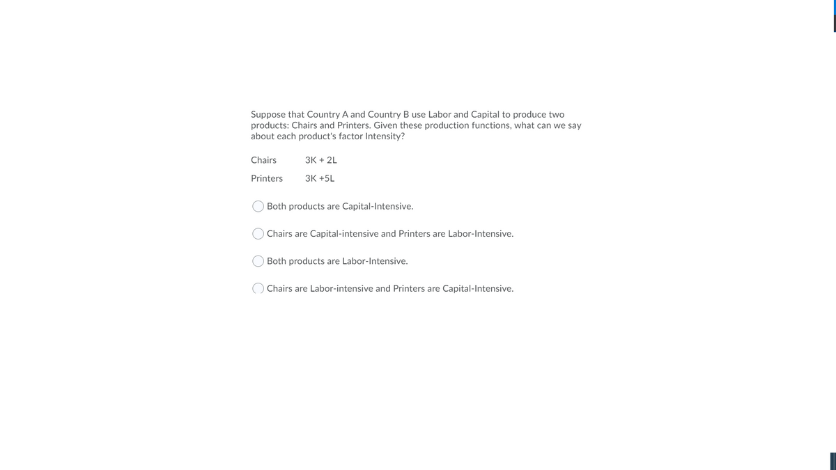 Suppose that Country A and Country B use Labor and Capital to produce two
products: Chairs and Printers. Given these production functions, what can we say
about each product's factor Intensity?
Chairs
ЗК + 2L
Printers
ЗК +5L
Both products are Capital-Intensive.
Chairs are Capital-intensive and Printers are Labor-Intensive.
Both products are Labor-Intensive.
Chairs are Labor-intensive and Printers are Capital-Intensive.
