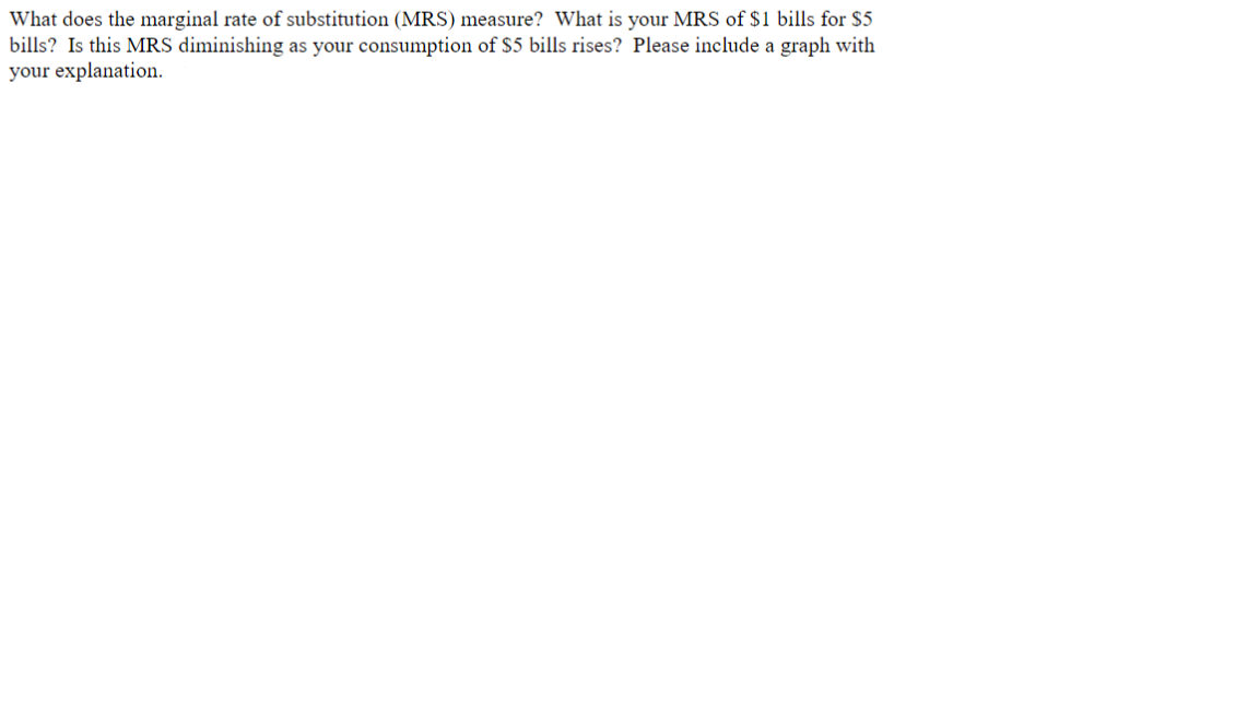 What does the marginal rate of substitution (MRS) measure? What is your MRS of $1 bills for $5
bills? Is this MRS diminishing as your consumption of $5 bills rises? Please include a graph with
your explanation.
