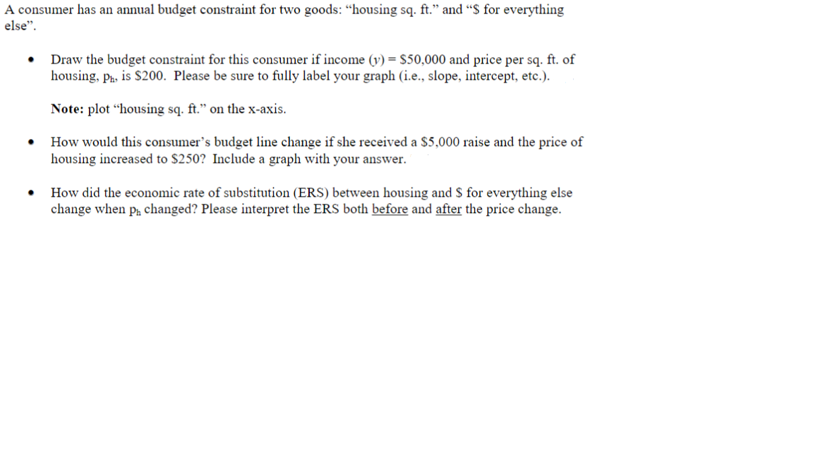 A consumer has an annual budget constraint for two goods: “housing sq. ft." and "$ for everything
else".
Draw the budget constraint for this consumer if income (v) = $50,000 and price per sq. ft. of
housing, ph, is S200. Please be sure to fully label your graph (i.e., slope, intercept, etc.).
Note: plot "housing sq. ft." on the x-axis.
How would this consumer's budget line change if she received a $5,000 raise and the price of
housing increased to $250? Include a graph with your answer.
How did the economic rate of substitution (ERS) between housing and $ for everything else
change when pa changed? Please interpret the ERS both before and after the price change.
