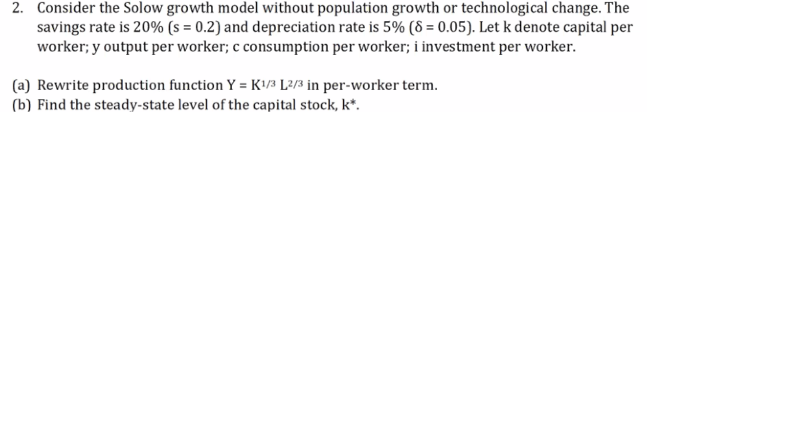 2. Consider the Solow growth model without population growth or technological change. The
savings rate is 20% (s = 0.2) and depreciation rate is 5% (8 = 0.05). Let k denote capital per
worker; y output per worker; c consumption per worker; i investment per worker.
(a) Rewrite production function Y = K1/3 L²/3 in per-worker term.
(b) Find the steady-state level of the capital stock, k*.
