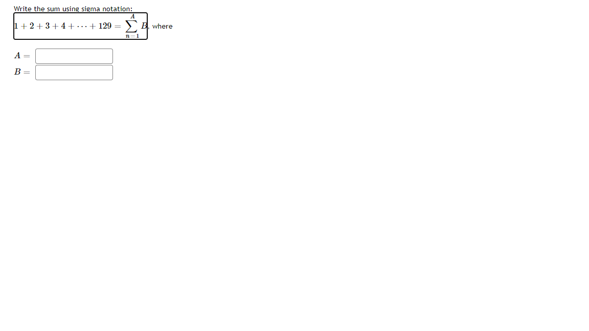 **Write the sum using sigma notation:**

\[
1 + 2 + 3 + 4 + \cdots + 129 = \sum_{n=1}^{A} B_n
\]

where

\( A = \) [Text box for input]

\( B = \) [Text box for input]

---

**Explanation for Educational Context:**

The equation presented is asking to transform a sequence into sigma notation, which is a concise way to represent the sum of a sequence of numbers.

- The series \(1 + 2 + 3 + \cdots + 129\) represents the sum of the first 129 natural numbers.
- Sigma notation is expressed as \(\sum\), which stands for "sum."
- \(A\) is the upper limit of the summation.
- \(B_n\) signifies the expression to be summed, where \(n\) is the index of summation starting from 1 and increasing to \(A\).

To solve the example, determine the values for \(A\) and \(B\) that fit the equation within the sigma notation.