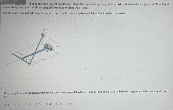 The solid structure ACD lies in the ry-plane. It is supported by a weightless rod BC with ball-and-socket joints at Band C, and
a smooth square support at A that does allow translation along the y-axis.
The structure is loaded with an arbitrary force and couple moment system which is not indicated on the sketch.
25m
a)
How many force components and moment components parallel to the z-axis, y-axis and z-axis will develop in general on the structure at point
C?
O 1
O 2
O 3
0 4
O 5
O 6
