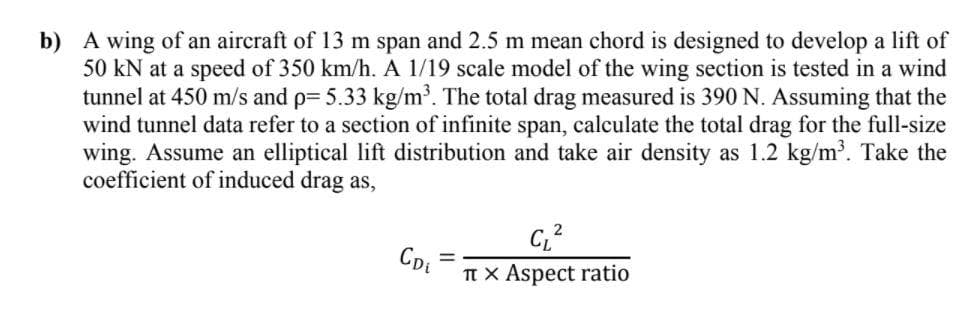 b) A wing of an aircraft of 13 m span and 2.5 m mean chord is designed to develop a lift of
50 kN at a speed of 350 km/h. A 1/19 scale model of the wing section is tested in a wind
tunnel at 450 m/s and p= 5.33 kg/m³. The total drag measured is 390 N. Assuming that the
wind tunnel data refer to a section of infinite span, calculate the total drag for the full-size
wing. Assume an elliptical lift distribution and take air density as 1.2 kg/m³. Take the
coefficient of induced drag as,
Tt x Aspect ratio
