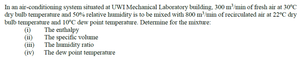 In an air-conditioning system situated at UWI Mechanical Laboratory building, 300 m³/min of fresh air at 30°C
dry bulb temperature and 50% relative humidity is to be mixed with 800 m³/min of recirculated air at 22°C dry
bulb temperature and 10°C dew point temperature. Determine for the mixture:
(i)
(ii)
(iii)
(iv)
The enthalpy
The specific volume
The humidity ratio
The dew point temperature
