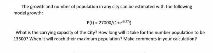 The growth and number of population in any city can be estimated with the following
model growth:
P(t) = 27000/(1+e027)
What is the carrying capacity of the City? How long will it take for the number population to be
13500? When it will reach their maximum population? Make comments in your calculation?
