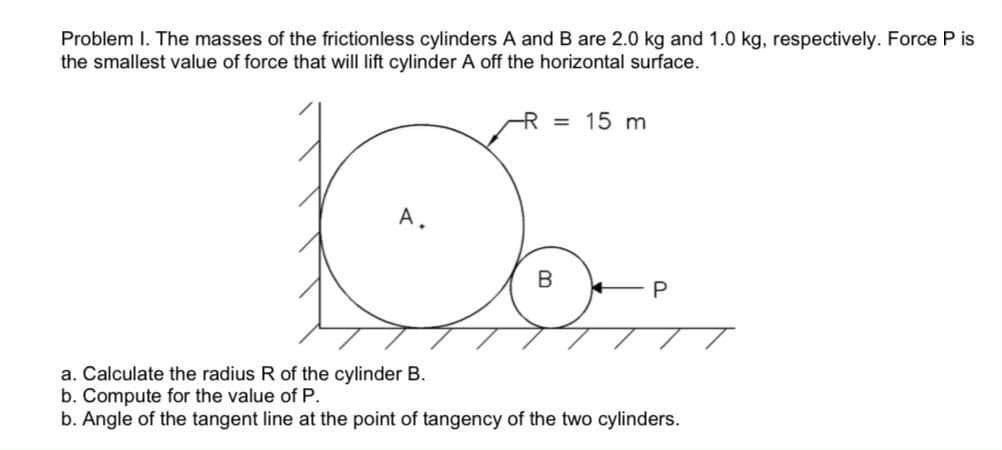 Problem I. The masses of the frictionless cylinders A and B are 2.0 kg and 1.0 kg, respectively. Force P is
the smallest value of force that will lift cylinder A off the horizontal surface.
R = 15 m
A.
a. Calculate the radius R of the cylinder B.
b. Compute for the value of P.
b. Angle of the tangent line at the point of tangency of the two cylinders.
