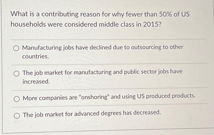 What is a contributing reason for why fewer than 50% of US
households were considered middle class in 2015?
O Manufacturing jobs have declined due to outsourcing to other
countries.
The job market for manufacturing and public sector jobs have
increased.
More companies are "onshoring" and using US produced products.
O The job market for advanced degrees has decreased.