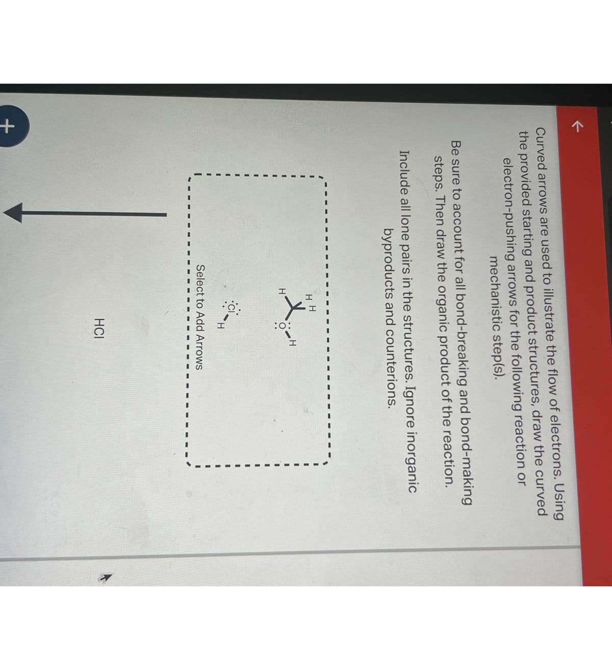 ←
Curved arrows are used to illustrate the flow of electrons. Using
the provided starting and product structures, draw the curved
electron-pushing arrows for the following reaction or
mechanistic step(s).
+
Be sure to account for all bond-breaking and bond-making
steps. Then draw the organic product of the reaction.
Include all lone pairs in the structures. Ignore inorganic
byproducts and counterions.
HH
H
Select to Add Arrows
HCI