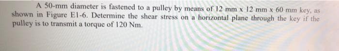 A 50-mm diameter is fastened to a pulley by means of 12 mm x 12 mm x 60 mm key, as
shown in Figure E1-6. Determine the shear stress on a horizontal plane through the key if the
pulley is to transmit a torque of 120 Nm.
