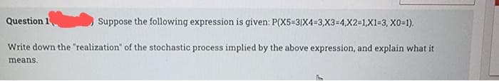 Suppose the following expression is given:
P(X5-31X4-3,X3-4,X2-1,X1-3, X0=1).
Write down the "realization" of the stochastic process implied by the above expression, and explain what it
means.
Question 1
Im