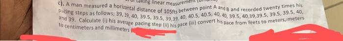 king linear measuremen
c). A man measured a horizontal distance of 105fts between point A and B and recorded twenty times his
pacing steps as follows; 39, 39, 40, 39.5, 39.5, 39,39, 40, 40.5, 40.5, 40, 40, 39.5, 40,39,39.5, 39.5, 39.5, 40,
and 39. Calculate (i) his average pacing step (ii) his pace (iii) convert his pace from feets to meters, meters
to centimeters and millimeters (