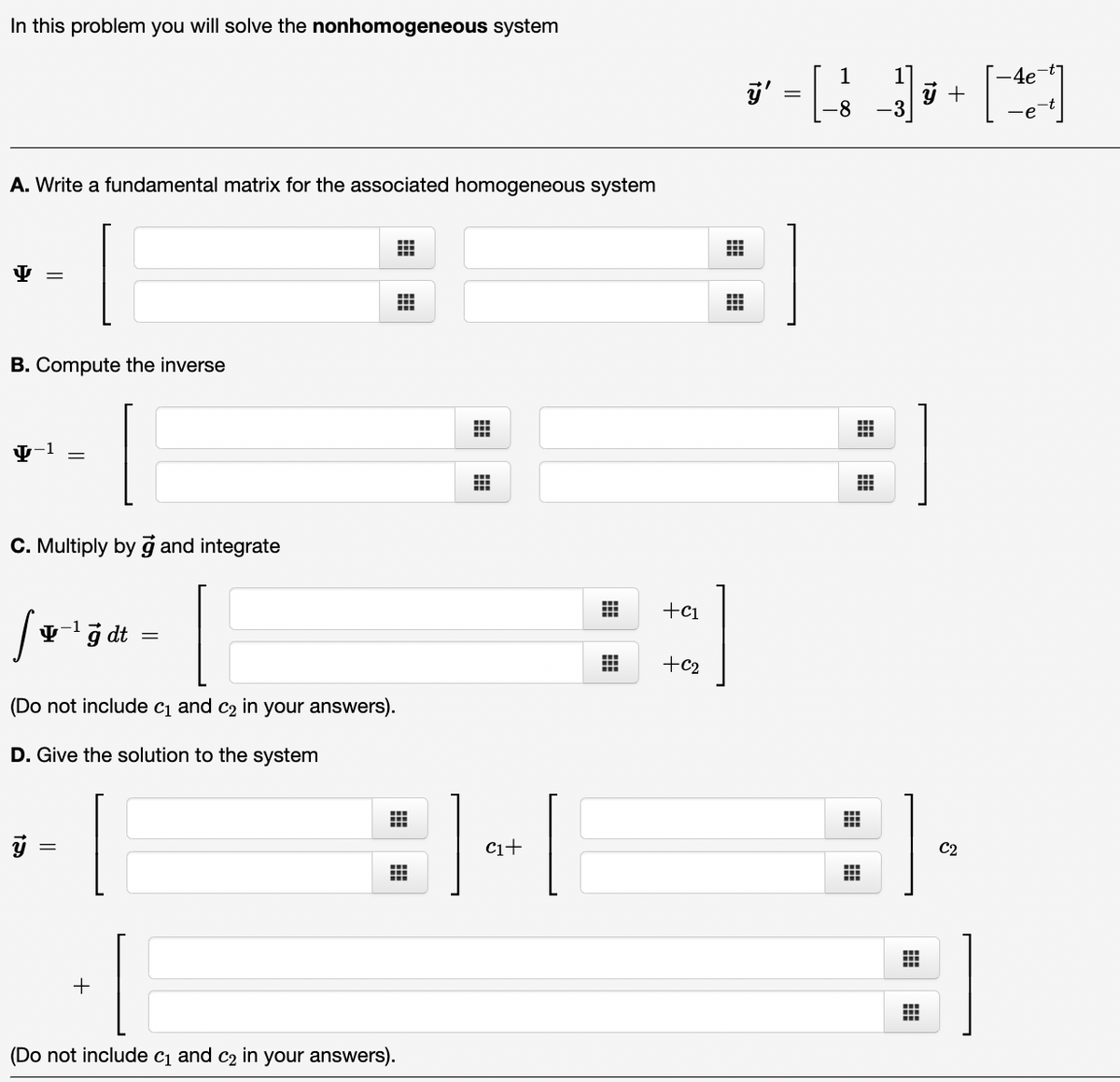 In this problem you will solve the nonhomogeneous system
A. Write a fundamental matrix for the associated homogeneous system
Y
=
B. Compute the inverse
-1
15
C. Multiply by g and integrate
I
(Do not include c₁ and c₂ in your answers).
D. Give the solution to the system
10
-1
yg dt
+
III
(Do not include c₁ and c₂ in your answers).
#
|| + |
⠀⠀
#
+C1
[]
+C2
ÿ'
1
-8
⠀⠀
#
ý +
1
C2
#
B
4e
∙e