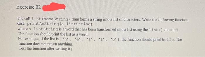 Exercise 02
The call list (someString) transforms a string into a list of characters. Write the following function:
def printAsString (a_listString)
where a listString is a word that has been transformed into a list using the list () function.
The function should print the list as a word.
For example, if the list is ['h', 'e', '1', '1', 'o' ], the function should print hello. The
function does not return anything.
Test the function after writing it.