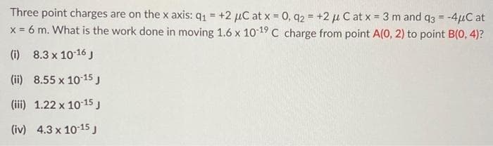 Three point charges are on the x axis: 91 = +2 μC at x = 0, 92 = +2 μ C at x = 3 m and q3 = -4μC at
x = 6 m. What is the work done in moving 1.6 x 10-19 C charge from point A(0, 2) to point B(0, 4)?
(i) 8.3 x 10-16 J
(ii) 8.55 x 10-15 J
(iii) 1.22 x 10-15 J
(iv) 4.3 x 10-15 J