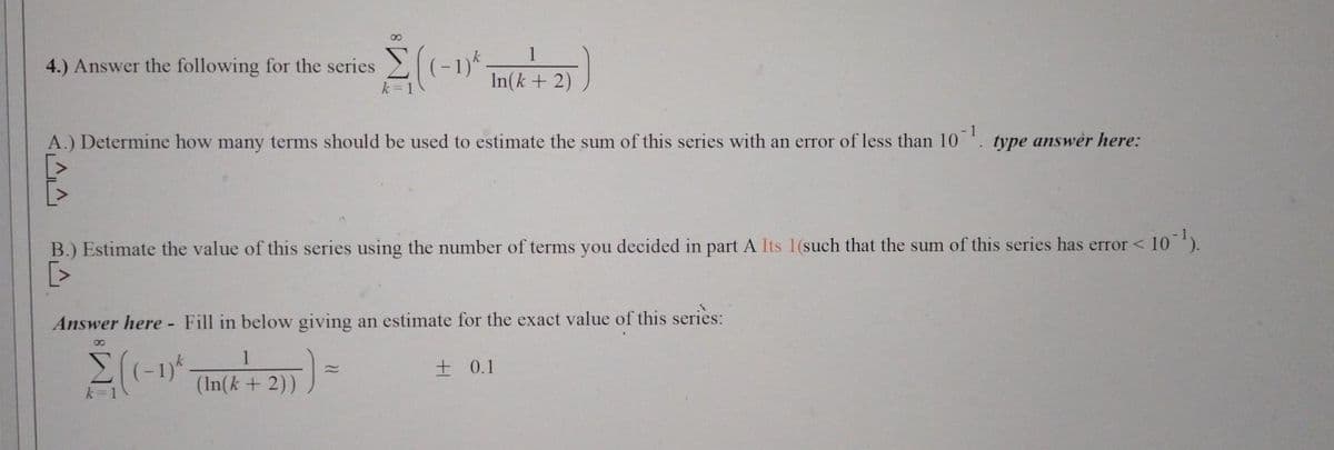 4.) Answer the following for the series
^^
8
Σ(1-1)*
k=1
A.) Determine how many terms should be used to estimate the sum of this series with an error of less than 10¹ type answer here:
1
In(k + 2)
1
(In(k+ 2))
B.) Estimate the value of this series using the number of terms you decided in part A Its 1(such that the sum of this series has error < 10¹).
[>
Answer here - Fill in below giving an estimate for the exact value of this series:
8
Σ((-1)*.
k =
+0.1