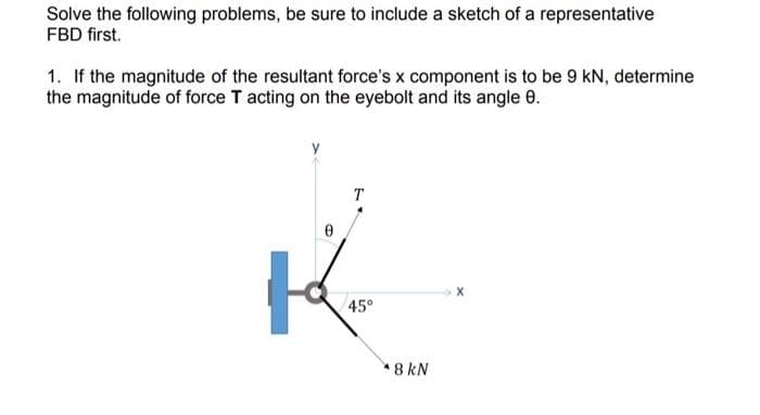 Solve the following problems, be sure to include a sketch of a representative
FBD first.
1. If the magnitude of the resultant force's x component is to be 9 kN, determine
the magnitude of force T acting on the eyebolt and its angle 8.
T
K
45°
*8 kN