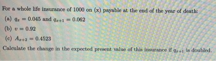 For a whole life insurance of 1000 on (x) payable at the end of the year of death:
(a) 4. =
0.045 and qr+1 = 0.062
(b) v = 0.92
(c) Ag+2 0.4523
%3D
Calculate the change in the expected present value of this insurance if q+1 is doubled.
