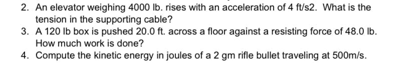 2. An elevator weighing 4000 lb. rises with an acceleration of 4 ft/s2. What is the
tension in the supporting cable?
3. A 120 lb box is pushed 20.0 ft. across a floor against a resisting force of 48.0 lb.
How much work is done?
4. Compute the kinetic energy in joules of a 2 gm rifle bullet traveling at 500m/s.