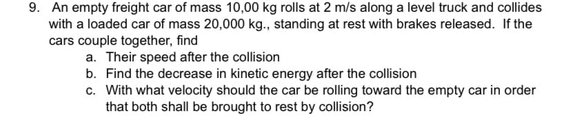 9. An empty freight car of mass 10,00 kg rolls at 2 m/s along a level truck and collides
with a loaded car of mass 20,000 kg., standing at rest with brakes released. If the
cars couple together, find
a. Their speed after the collision
b. Find the decrease in kinetic energy after the collision
c. With what velocity should the car be rolling toward the empty car in order
that both shall be brought to rest by collision?