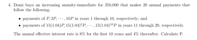 4. Domi buys an increasing annuity-immediate for 250,000 that makes 20 annual payments that
follow the following:
payments of P, 2P,...,10P in years 1 through 10, respectively; and
payments of 15(1.04)P, 15(1.04)2P,..., 15(1.04) ¹0 P in years 11 through 20, respectively.
The annual effective interest rate is 8% for the first 10 years and 4% thereafter. Calculate P.