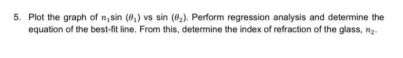 5. Plot the graph of n₁sin (0₁) vs sin (0₂). Perform regression analysis and determine the
equation of the best-fit line. From this, determine the index of refraction of the glass, n₂.