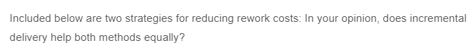 Included below are two strategies for reducing rework costs: In your opinion, does incremental
delivery help both methods equally?