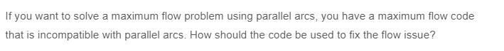 If you want to solve a maximum flow problem using parallel arcs, you have a maximum flow code
that is incompatible with parallel arcs. How should the code be used to fix the flow issue?