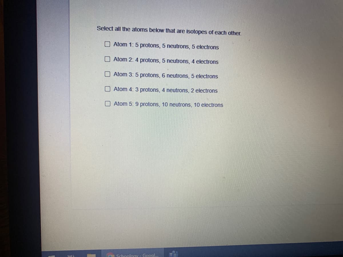 Select all the atoms below that are isotopes of each other.
O Atom 1: 5 protons, 5 neutrons, 5 electrons
O Atom 2: 4 protons, 5 neutrons, 4 electrons
Atom 3: 5 protons, 6 neutrons, 5 electrons
O Atom 4: 3 protons, 4 neutrons, 2 electrons
O Atom 5: 9 protons, 10 neutrons, 10 electrons
Schoolony - Googl...
