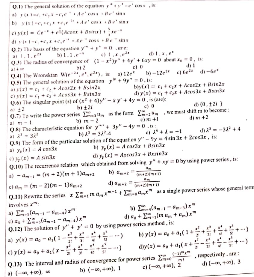 Q.1) The general solution of the equation y* • v• ' -e' cos x , ÁN:
a) y(x ) =c, +c; x +c,¢ ' Ae' cosa a Re' sin x
b) y (x ) =c, +c,x +c,¢
+ de' cos a + Be' sinx
c) y(x) = Ce¯' + ei(Acosx + Bsinx) + xe
d) v (x ) -c, +c, x +c,e¨ +Ae ' cosx + Be ' sin x
Q.2) The basis of the equation y'' + y" = 0 ,are:
a) 1,1.e
Q.3) Ihe radius of convergence of (1- x²)y" + 4y' + 6xy = 0 about xo = 0 , is:
b) 1 , 1, e¯'
c) 1,x,e²
d) 1 , x , e"
%3D
a)+ o
b) 2
c) 0
b) - 12e?* с) бе?
d) 1
d) -6e"
Q.4) The Wronskian W(e~2", e", e²*), is:
Q.5) The general solution of the equation y" + 9y" = 0 , is:
a) y(x) = c; + cz + Acos2x + Bsin2x
c) y(x) = c; + c; + Acos3x + Bsin3x
Q.6) The singular point (s) of (x² + 4)y" – x y' + 4y = 0 , is (arc):
a) 12
Q.7) To write the power series Em=3 4m as the form £-zum ,we must shift m to become :
a) m - 1
Q.8) The characteristic equation for y"' + 3y" – 4y = 0 , is :
a) 2' = 32?
Q.9) The form of the particular solution of the equation y" – 9y = 4 sin 3x + 2cos3x , is:
a) y,(x) = A cos3x
c) y, (x) = A sin3x
Q.10) The recurrence relation which obtained from solving y" + xy = 0 by using power series , is:
a) 12e*
b)y(x) = c, + c,x + Acos2x + Bsin2x
d) y(x) = c, + c,x + Acos3x + Bsin3x
b) ±2i
c) 0
d) (0 , ±2i }
b) т - 2
с) т +1
d) m +2
b) 23 = 322-4
c) d* + 2 = -1
d) 2' = -32? + 4
%3D
b) y,(x) = A cos3x + Bsin3x
d) y, (x) = Axcos3x + Bxsin3x
a) – am-1 = (m + 2)(m + 1)a,m+2
b) am+2
%3D
(m +2)(m+1)
с) а, 3D (т — 2)(m - 1)а,m+2
d) am+2
(m+2)(m+ 1)
Q.11) Rewrite the series x E=1m am x™-1 + £m-0 amx™ as a single power series whose general term
involves xm:
a) E=s(am-1 – am-4) x™
c) a, + Em-5(am-1- am-4) x™
Q.12) The solution of y" + y' = 0 by using power series method , is:
b) E-4(am-1 – am-3) x™
d) a, + Em=1(m am + am) x™
Am-4) xm
a) y(x) = ao – a;(1 –
b) y(x) = a, + a(1+
2!
3!
x*
с) у (x) %3D а, + а,(х-:
d)y(x) = ao + a,( x +
+ ..)
+
5!
2!
4!
(-1)™x"
Q.13) The interval and radius of convergence for power series Em-o
b) (-∞, +m), 1
, respectively , are :
d) (-m, +∞), 3
m!
a) (-∞, +∞), ∞
c) (-∞, +∞), 2
