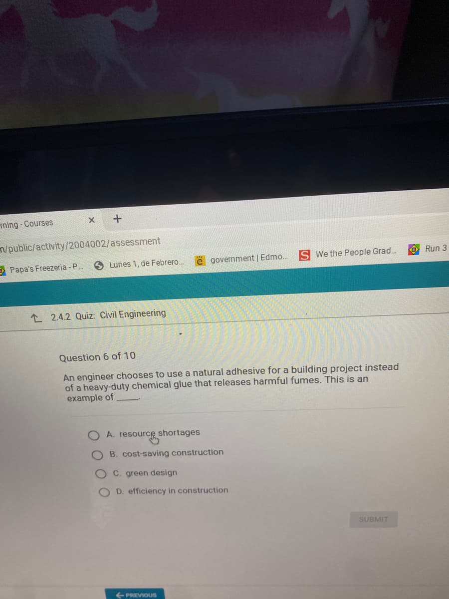 rning - Courses
m/public/activity/2004002/assessment
We the People Grad.
O Run 3
E Papa's Freezeria - P.
Lunes 1, de Febrero.
government | Edmo.
L 2.4.2 Quiz: Civil Engineering
Question 6 of 10
An engineer chooses to use a natural adhesive for a building project instead
of a heavy-duty chemical glue that releases harmful fumes. This is an
example of
resourc
A.
shortages
B. cost-saving construction
C. green design
D. efficiency in construction
SUBMIT
+ PREVIOUS
