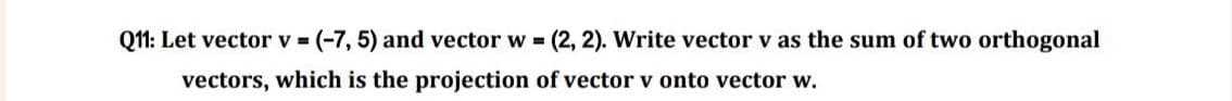 Q11: Let vector v = (-7, 5) and vector w=(2, 2). Write vector v as the sum of two orthogonal
vectors, which is the projection of vector v onto vector w.