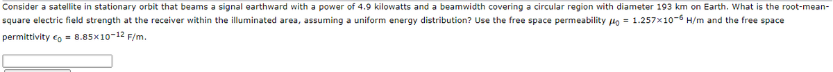 Consider a satellite in stationary orbit that beams a signal earthward with a power of 4.9 kilowatts and a beamwidth covering a circular region with diameter 193 km on Earth. What is the root-mean-
square electric field strength at the receiver within the illuminated area, assuming a uniform energy distribution? Use the free space permeability lo = 1.257x10-6 H/m and the free space
permittivity eo = 8.85x10-12 F/m.
