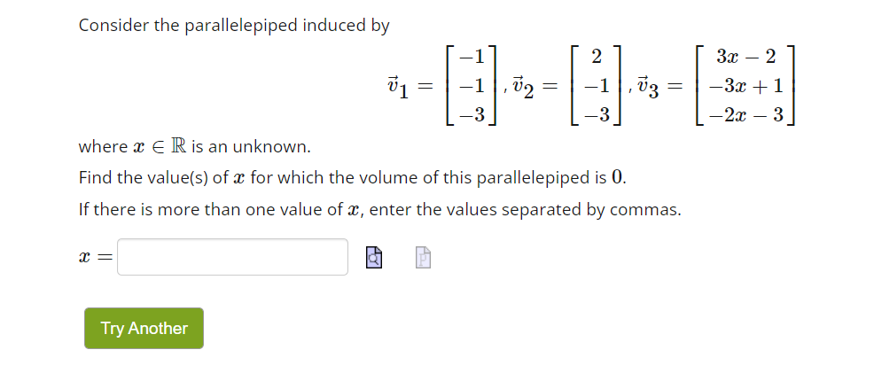 Consider the parallelepiped induced by
X =
v1
Try Another
, 02
2
= -1
where x ER is an unknown.
Find the value(s) of x for which the volume of this parallelepiped is 0.
If there is more than one value of x, enter the values separated by commas.
V3
3x - 2
-3x + 1
-2x - 3