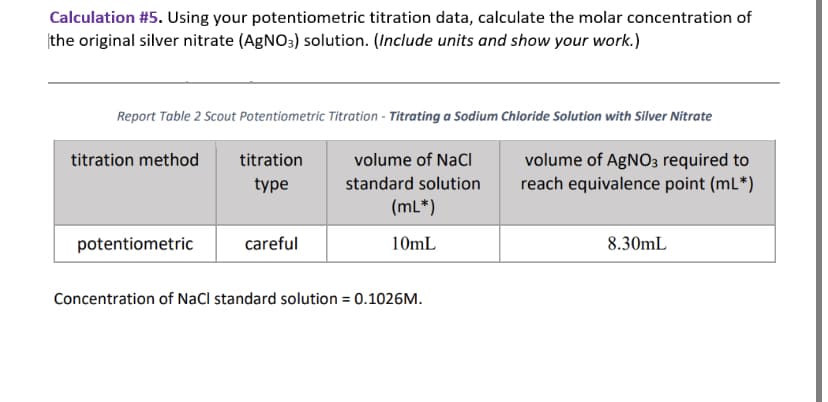 Calculation #5. Using your potentiometric titration data, calculate the molar concentration of
the original silver nitrate (AgNO3) solution. (Include units and show your work.)
Report Table 2 Scout Potentiometric Titration - Titrating a Sodium Chloride Solution with Silver Nitrate
titration method
potentiometric
titration
type
careful
volume of NaCl
standard solution
(mL*)
10mL
Concentration of NaCl standard solution = 0.1026M.
volume of AgNO3 required to
reach equivalence point (mL*)
8.30mL