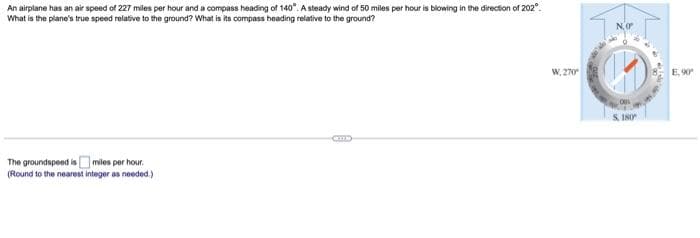 An airplane has an air speed of 227 miles per hour and a compass heading of 140°. A steady wind of 50 miles per hour is blowing in the direction of 202°.
What is the plane's true speed relative to the ground? What is its compass heading relative to the ground?
The groundspeed is miles per hour.
(Round to the nearest integer as needed.)
I
W, 270
NO
180
E, 90°